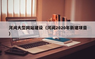 鹰潭河间大型网站建设（河间2020年新建项目）