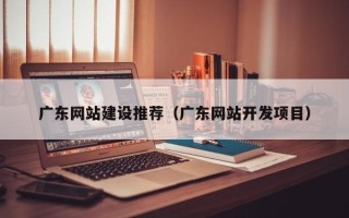 鹰潭广东网站建设推荐（广东网站开发项目）