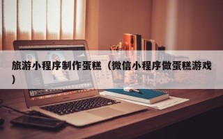 鹰潭旅游小程序制作蛋糕（微信小程序做蛋糕游戏）